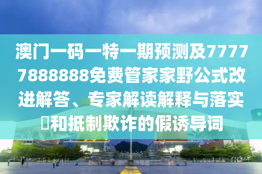 澳門一碼一特一期預(yù)測及77777888888免費管家家野公式改進(jìn)解答、專家解讀解釋與落實?和抵制欺詐的假誘導(dǎo)詞