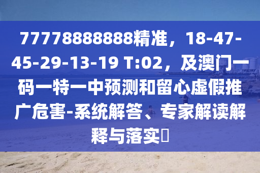 77778888888精準(zhǔn)，18-47-45-29-13-19 T:02，及澳門一碼一特一中預(yù)測(cè)和留心虛假推廣危害-系統(tǒng)解答、專家解讀解釋與落實(shí)?