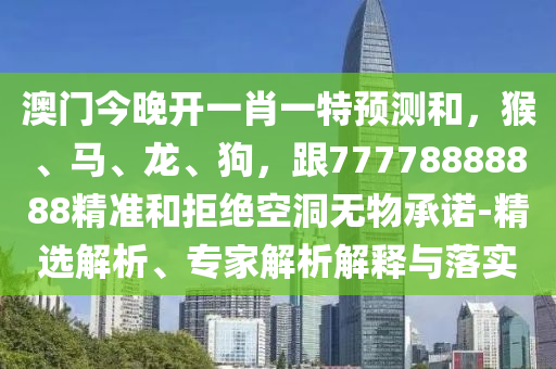 澳門今晚開一肖一特預(yù)測和，猴、馬、龍、狗，跟77778888888精準和拒絕空洞無物承諾-精選解析、專家解析解釋與落實
