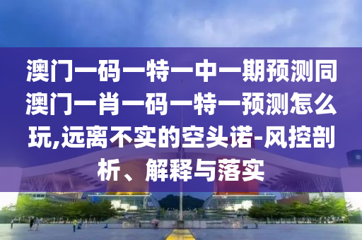 澳門一碼一特一中一期預(yù)測同澳門一肖一碼一特一預(yù)測怎么玩,遠離不實的空頭諾-風(fēng)控剖析、解釋與落實