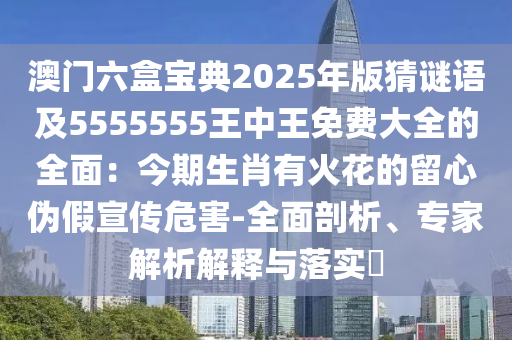 澳門六盒寶典2025年版猜謎語及5555555王中王免費(fèi)大全的全面：今期生肖有火花的留心偽假宣傳危害-全面剖析、專家解析解釋與落實(shí)?