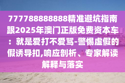 777788888888精準(zhǔn)避坑指南跟2025年澳門正版免費(fèi)資本車：就是愛打不愛罵-警惕虛假的假誘導(dǎo)扣,響應(yīng)剖析、專家解讀解釋與落實(shí)