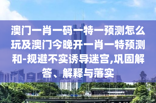 澳門一肖一碼一特一預(yù)測(cè)怎么玩及澳門今晚開一肖一特預(yù)測(cè)和-規(guī)避不實(shí)誘導(dǎo)迷宮,鞏固解答、解釋與落實(shí)
