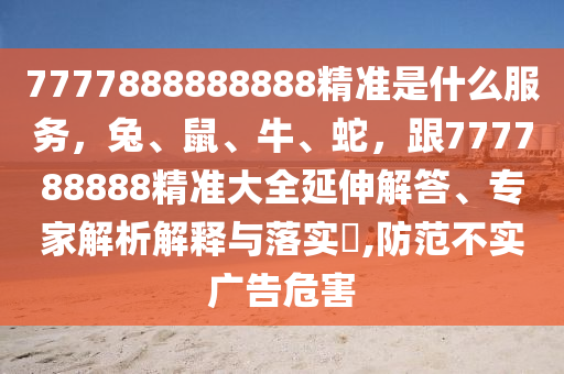 7777888888888精準是什么服務，兔、鼠、牛、蛇，跟777788888精準大全延伸解答、專家解析解釋與落實?,防范不實廣告危害