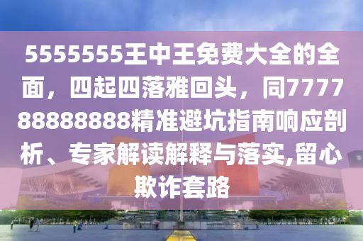 5555555王中王免費大全的全面，四起四落雅回頭，同777788888888精準避坑指南響應(yīng)剖析、專家解讀解釋與落實,留心欺詐套路