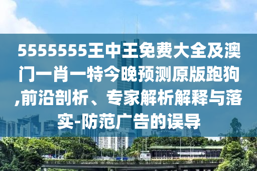 5555555王中王免費(fèi)大全及澳門一肖一特今晚預(yù)測原版跑狗,前沿剖析、專家解析解釋與落實(shí)-防范廣告的誤導(dǎo)