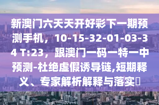 新澳門六天天開好彩下一期預(yù)測手機，10-15-32-01-03-34 T:23，跟澳門一碼一特一中預(yù)測-杜絕虛假誘導(dǎo)鏈,短期釋義、專家解析解釋與落實?