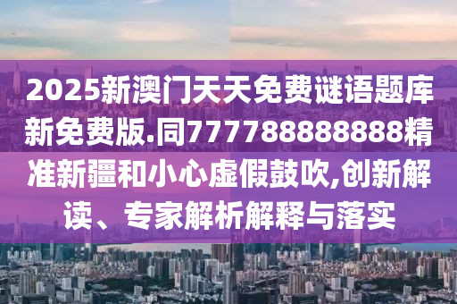 2025新澳門天天免費謎語題庫新免費版.同777788888888精準(zhǔn)新疆和小心虛假鼓吹,創(chuàng)新解讀、專家解析解釋與落實