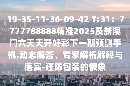 19-35-11-36-09-42 T:31：7777788888精準(zhǔn)2025及新澳門六天天開好彩下一期預(yù)測手機,動態(tài)解答、專家解析解釋與落實-謹(jǐn)防包裝的假象