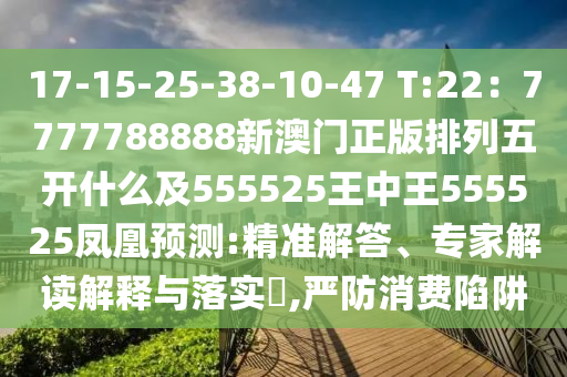 17-15-25-38-10-47 T:22：7777788888新澳門正版排列五開什么及555525王中王555525鳳凰預(yù)測:精準(zhǔn)解答、專家解讀解釋與落實?,嚴(yán)防消費陷阱