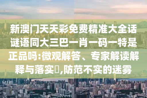 新澳門天天彩免費(fèi)精準(zhǔn)大全話謎語同大三巴一肖一碼一特是正品嗎:微觀解答、專家解讀解釋與落實(shí)?,防范不實(shí)的迷霧