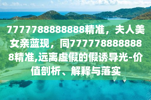 7777788888888精準，夫人美女親藍現(xiàn)，同7777788888888精準,遠離虛假的假誘導光-價值剖析、解釋與落實