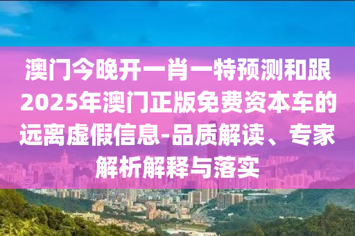 澳門今晚開一肖一特預測和跟2025年澳門正版免費資本車的遠離虛假信息-品質(zhì)解讀、專家解析解釋與落實
