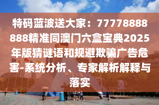 特碼藍波送大家：77778888888精準同澳門六盒寶典2025年版猜謎語和規(guī)避欺騙廣告危害-系統(tǒng)分析、專家解析解釋與落實