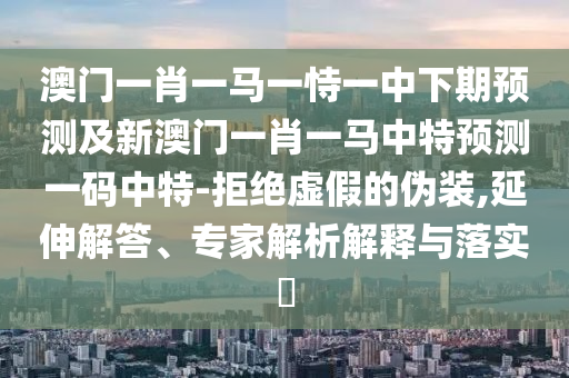 澳門一肖一馬一恃一中下期預(yù)測石家莊阿鷗環(huán)?？萍加邢薰炯靶掳拈T一肖一馬中特預(yù)測一碼中特-拒絕虛假的偽裝,延伸解答、專家解析解釋與落實(shí)?