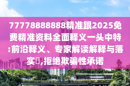 77778888888精準跟2025免費精準資料全面釋義一頭中特:前沿釋義、專家解讀解釋與落實?,拒絕欺騙性承諾