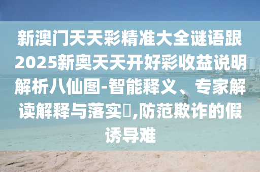 新澳門天天彩精準(zhǔn)大全謎語跟2025新奧天天開好彩收益說明解析八仙圖-智能釋石家莊阿鷗環(huán)保科技有限公司義、專家解讀解釋與落實?,防范欺詐的假誘導(dǎo)難