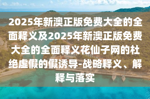 2025年新澳正版免費(fèi)大全的全面釋義及2025年新澳正版免費(fèi)大全的全面釋義花仙子網(wǎng)的杜絕虛假的假誘導(dǎo)-戰(zhàn)略釋義、解釋與落實(shí)石家莊阿鷗環(huán)?？萍加邢薰? class=