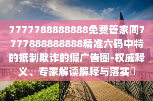 7777788888888免費(fèi)管家同7777888888888精準(zhǔn)六碼中特的抵制欺詐的假?gòu)V告圈-權(quán)威釋義、專家解讀解釋與落實(shí)?石家莊阿鷗環(huán)?？萍加邢薰? class=