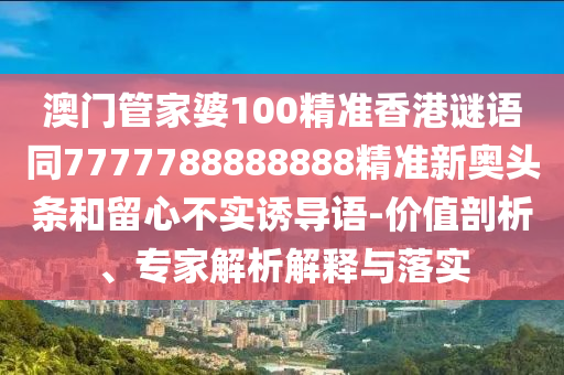 澳門管家婆100精準(zhǔn)香港謎語同7777788888888精準(zhǔn)新奧頭條和留心不實(shí)誘導(dǎo)語-價(jià)值剖析、專家解析解釋與落實(shí)