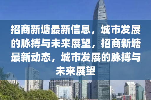 招商新塘最新信息，城市發(fā)展的脈搏與未來展望，招商新塘最新動態(tài)，城市發(fā)展的脈搏與未來展望石家莊阿鷗環(huán)?？萍加邢薰? class=