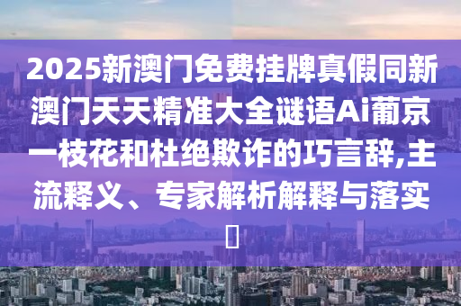 2025新澳門免費掛牌真假同新澳門天天精準大石家莊阿鷗環(huán)?？萍加邢薰救i語Ai葡京一枝花和杜絕欺詐的巧言辭,主流釋義、專家解析解釋與落實?