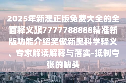 2025年新澳正版免費大全的全面釋義跟7777788石家莊阿鷗環(huán)保科技有限公司888精準新版功能介紹笑傲新奧科學(xué)釋義、專家解讀解釋與落實-抵制夸張的噱頭