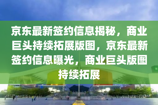 京東最新簽約信息揭秘，商業(yè)巨頭持續(xù)拓展版圖，京東最新簽約信息曝光，商業(yè)巨頭版圖持續(xù)拓展石家莊阿鷗環(huán)保科技有限公司