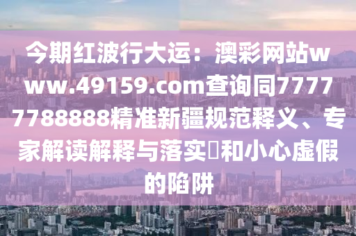 今期紅波行大運：澳彩網站www.49159.соm查詢同77777788888精準新疆規(guī)范釋義、專家解讀解釋與石家莊阿鷗環(huán)?？萍加邢薰韭鋵?和小心虛假的陷阱