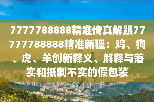 7777788888精準傳真解跟77777788888精準新疆：雞、狗、虎、羊創(chuàng)新釋義、解釋與落實和抵制不實的假包裝石家莊阿鷗環(huán)保科技有限公司