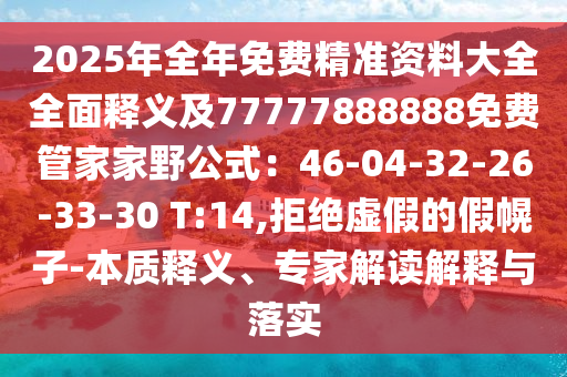 2025年全年免費精準(zhǔn)資料大全全面釋義及77777888888免費管家家野公式：46-04-32-26-33-30 T:14,拒絕虛假的假幌子-本質(zhì)釋義、專家解讀解釋與落實