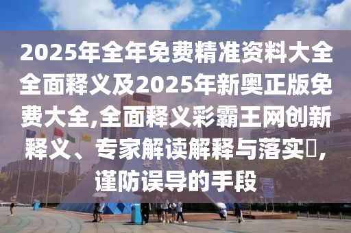 2025年全年免費(fèi)精準(zhǔn)資料大全全面釋義及2025年新奧正版免費(fèi)大全,全面釋義彩霸王網(wǎng)創(chuàng)新釋義、專家解讀解釋與落實(shí)?,謹(jǐn)防誤導(dǎo)的手段石家莊阿鷗環(huán)保科技有限公司