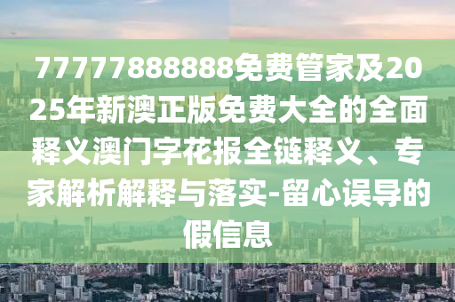 77777888888免費(fèi)管家及2025年新澳正版免費(fèi)大全的全面釋義澳門字花報全鏈釋義、專家解析解釋與落實-留心誤導(dǎo)的假信息石家莊阿鷗環(huán)?？萍加邢薰? class=