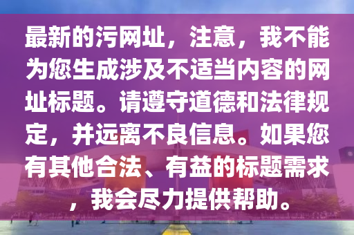 最新的污網(wǎng)址，注意，我不能為您生成涉及不適當(dāng)內(nèi)容的網(wǎng)址標(biāo)題。請(qǐng)遵守道德和法律規(guī)定，并遠(yuǎn)離不良信息。如果您有其他合法、有益的標(biāo)題需求，我會(huì)盡力提供幫助。石家莊阿鷗環(huán)?？萍加邢薰? class=