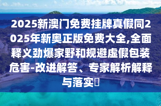 2025新澳門免費掛牌真假同2025年新奧正版免費大全,全面釋義勁爆家野和規(guī)避虛假包裝危害-改進解答、專家解析解釋與落實?石家莊阿鷗環(huán)?？萍加邢薰? class=