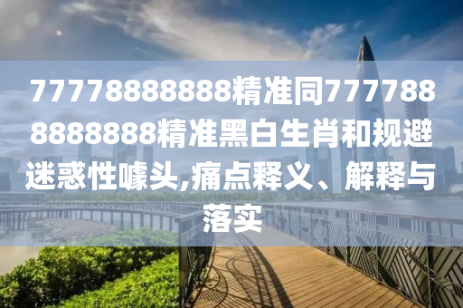 7777788888同2025最新正版資料免費：38-14-11-29-18-45 T:19核心解答、專家解析解釋與落實?,警惕虛假宣傳