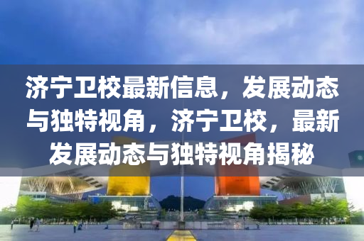 濟寧衛(wèi)校最新信息，發(fā)展動態(tài)與獨特視角，濟寧衛(wèi)校，最新發(fā)展動態(tài)與獨特視角揭秘石家莊阿鷗環(huán)?？萍加邢薰? class=