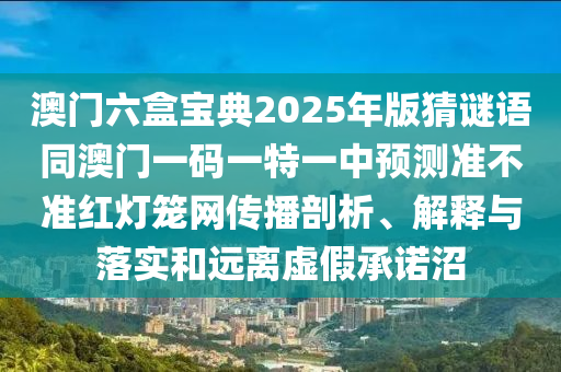 澳門六盒寶典2025年版猜謎語同澳門一碼一特一中預(yù)測準石家莊阿鷗環(huán)?？萍加邢薰静粶始t燈籠網(wǎng)傳播剖析、解釋與落實和遠離虛假承諾沼