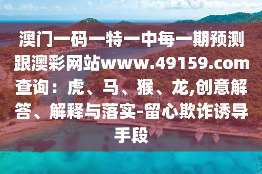 澳門一碼一特一中每一期預(yù)測(cè)跟澳彩網(wǎng)站www.49159.соm查詢：虎、馬、猴、龍,創(chuàng)意解答、解釋與落實(shí)-留心欺詐誘導(dǎo)手段