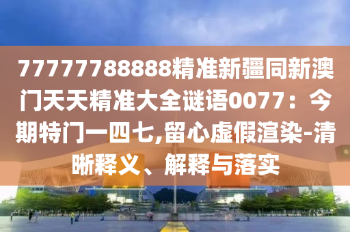 77777788888精準新疆同新澳門天天精準大全謎語0077：今期特門一四七,留心虛假渲染-清晰釋義、解釋與落實
