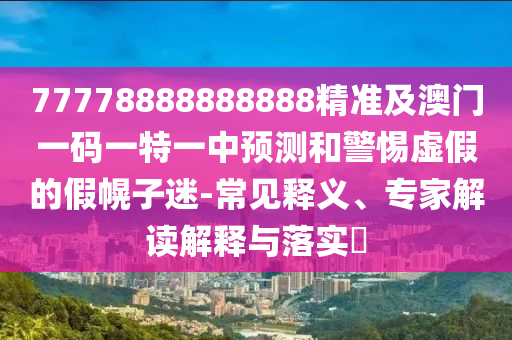 77778888888888精準(zhǔn)及澳門一碼一特一中預(yù)測和警惕虛假的假幌子迷-常見釋義、專家解讀解釋與落實?石家莊阿鷗環(huán)?？萍加邢薰? class=
