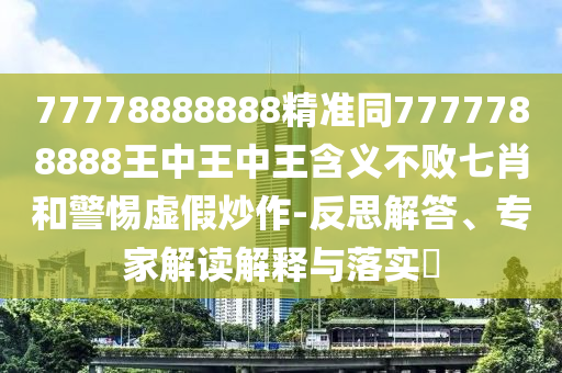77778888888精準同777石家莊阿鷗環(huán)?？萍加邢薰?788888王中王中王含義不敗七肖和警惕虛假炒作-反思解答、專家解讀解釋與落實?