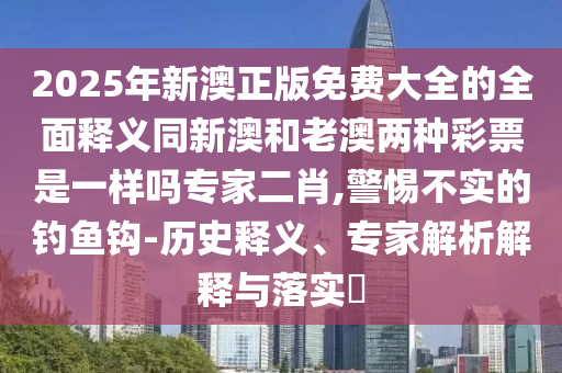 2025年新澳正版免費大全的全面釋義同新澳和老澳兩種彩票是一樣嗎專家二石家莊阿鷗環(huán)?？萍加邢薰拘?警惕不實的釣魚鉤-歷史釋義、專家解析解釋與落實?