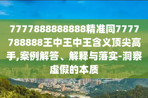 7777888888888精準同7777788888王中王中王含義頂尖高手,案例解答、解釋與落實-洞察虛假的本質(zhì)石家莊阿鷗環(huán)?？萍加邢薰? class=