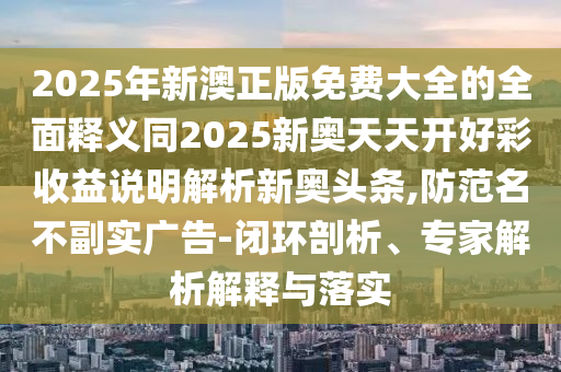 20石家莊阿鷗環(huán)?？萍加邢薰?5年新澳正版免費大全的全面釋義同2025新奧天天開好彩收益說明解析新奧頭條,防范名不副實廣告-閉環(huán)剖析、專家解析解釋與落實
