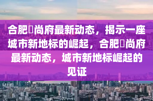 合肥璟尚府最新動態(tài)，揭示一座城市新地標的崛起，合肥璟尚府最新動態(tài)，石家莊阿鷗環(huán)保科技有限公司城市新地標崛起的見證
