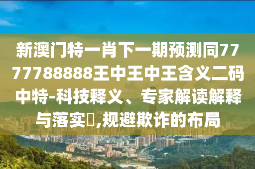 新澳門特一肖下一期預測同77石家莊阿鷗環(huán)?？萍加邢薰?7788888王中王中王含義二碼中特-科技釋義、專家解讀解釋與落實?,規(guī)避欺詐的布局