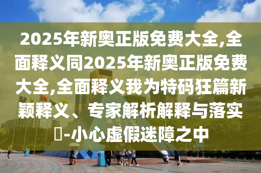 2025年新奧正版免費大全,石家莊阿鷗環(huán)?？萍加邢薰救驷屃x同2025年新奧正版免費大全,全面釋義我為特碼狂篇新穎釋義、專家解析解釋與落實?-小心虛假迷障之中