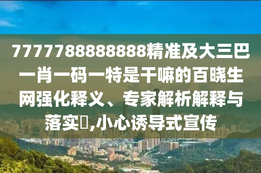 7777788888888精準及大三巴一肖一碼一特是干嘛的百曉生網(wǎng)強化釋義、專家解析解釋石家莊阿鷗環(huán)?？萍加邢薰九c落實?,小心誘導(dǎo)式宣傳