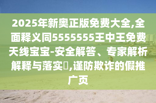 2025年新奧正版免費大全,全面釋義同5555555王中王免費天線寶寶-安全解答、專家解析解釋與落實?,謹防欺詐的假推廣頁